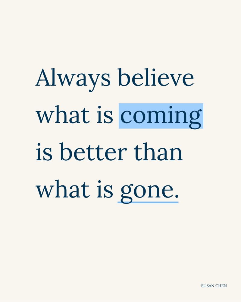 Always believe what is coming is better than what is gone. Quote by Susan Chen